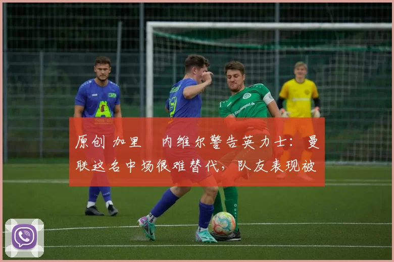 原创 加里・内维尔警告英力士：曼联这名中场很难替代，队友表现被赞 “离谱”