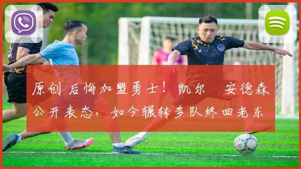 原创 后悔加盟勇士！凯尔・安德森公开表态，如今辗转多队终回老东家