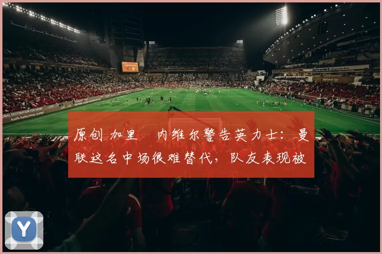 原创 加里・内维尔警告英力士：曼联这名中场很难替代，队友表现被赞 “离谱”