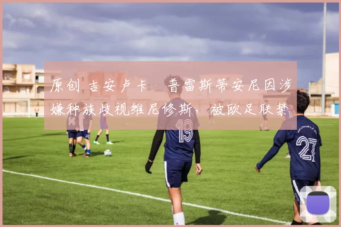 原创 吉安卢卡・普雷斯蒂安尼因涉嫌种族歧视维尼修斯，被欧足联禁赛