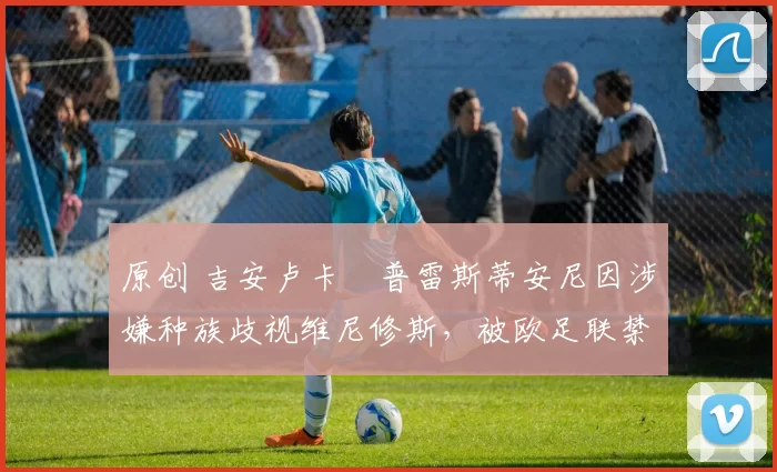 原创 吉安卢卡・普雷斯蒂安尼因涉嫌种族歧视维尼修斯，被欧足联禁赛