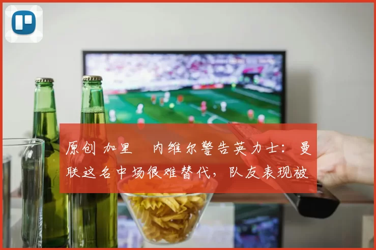 原创 加里・内维尔警告英力士：曼联这名中场很难替代，队友表现被赞 “离谱”