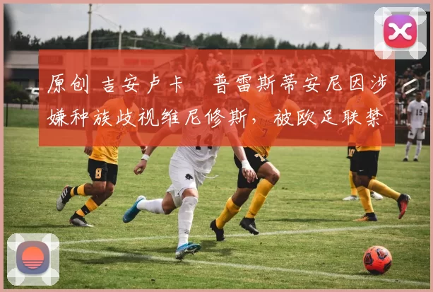 原创 吉安卢卡・普雷斯蒂安尼因涉嫌种族歧视维尼修斯，被欧足联禁赛