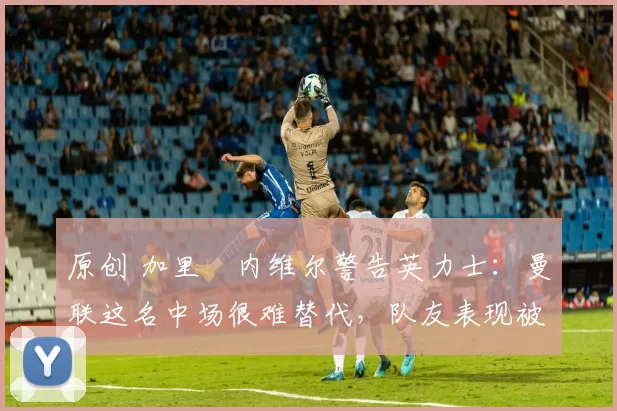 原创 加里・内维尔警告英力士：曼联这名中场很难替代，队友表现被赞 “离谱”