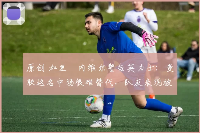 原创 加里・内维尔警告英力士:曼联这名中场很难替代,队友表现被赞 “离谱”