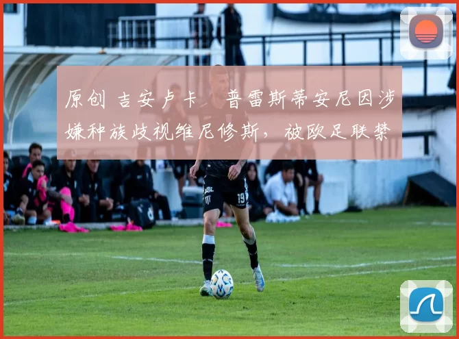 原创 吉安卢卡・普雷斯蒂安尼因涉嫌种族歧视维尼修斯，被欧足联禁赛