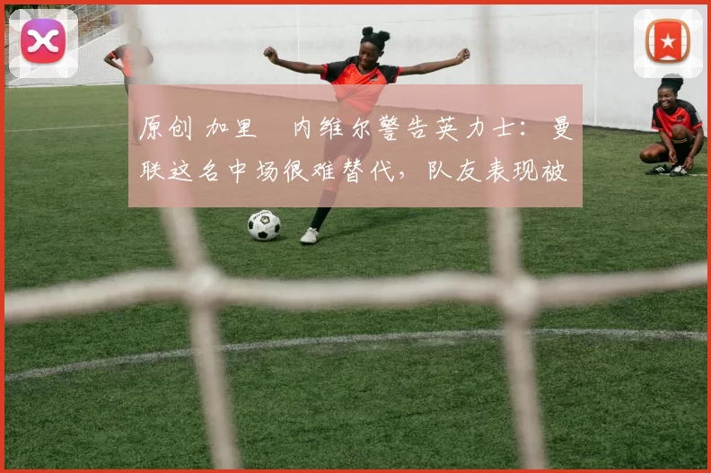 原创 加里・内维尔警告英力士：曼联这名中场很难替代，队友表现被赞 “离谱”