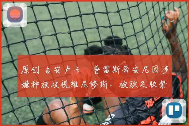 原创 吉安卢卡・普雷斯蒂安尼因涉嫌种族歧视维尼修斯,被欧足联禁赛