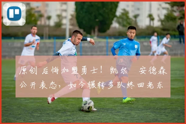 原创 后悔加盟勇士！凯尔・安德森公开表态，如今辗转多队终回老东家