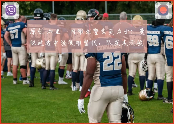 原创 加里・内维尔警告英力士：曼联这名中场很难替代，队友表现被赞 “离谱”