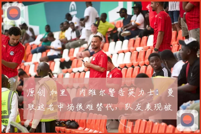 原创 加里・内维尔警告英力士：曼联这名中场很难替代，队友表现被赞 “离谱”