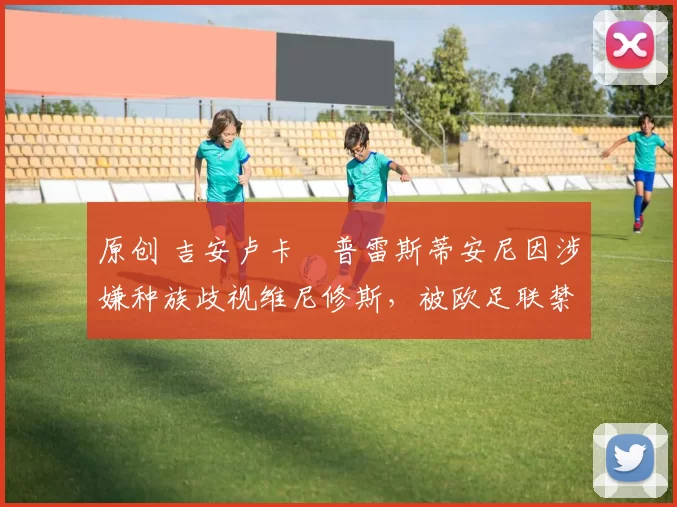 原创 吉安卢卡・普雷斯蒂安尼因涉嫌种族歧视维尼修斯，被欧足联禁赛