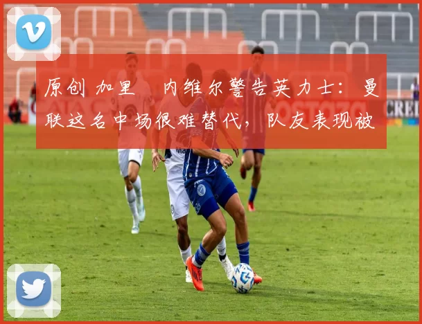 原创 加里・内维尔警告英力士：曼联这名中场很难替代，队友表现被赞 “离谱”