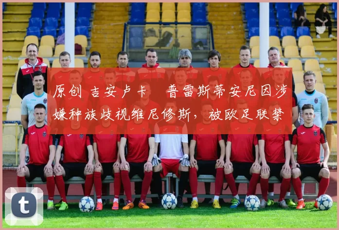 原创 吉安卢卡・普雷斯蒂安尼因涉嫌种族歧视维尼修斯，被欧足联禁赛