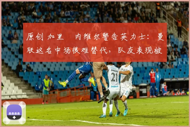 原创 加里・内维尔警告英力士:曼联这名中场很难替代,队友表现被赞 “离谱”