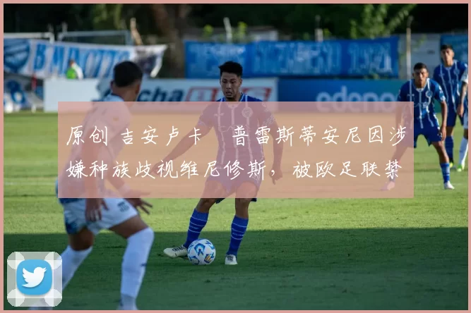 原创 吉安卢卡・普雷斯蒂安尼因涉嫌种族歧视维尼修斯，被欧足联禁赛