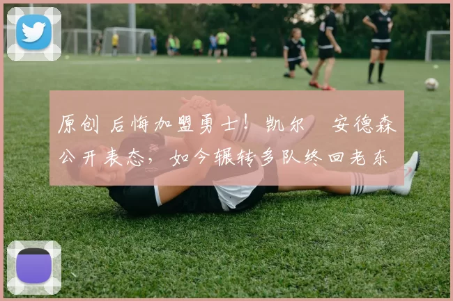 原创 后悔加盟勇士！凯尔・安德森公开表态，如今辗转多队终回老东家