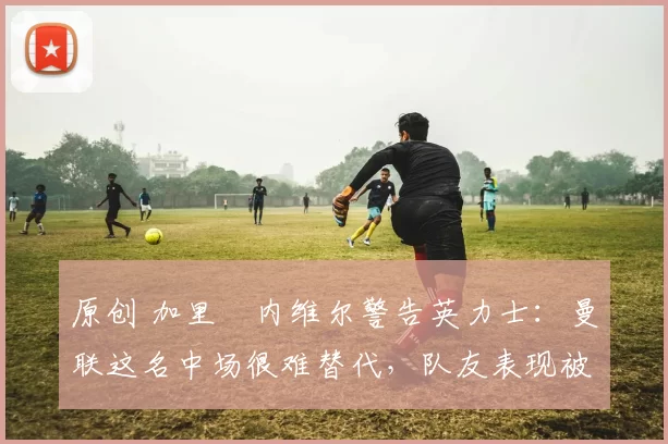 原创 加里・内维尔警告英力士：曼联这名中场很难替代，队友表现被赞 “离谱”