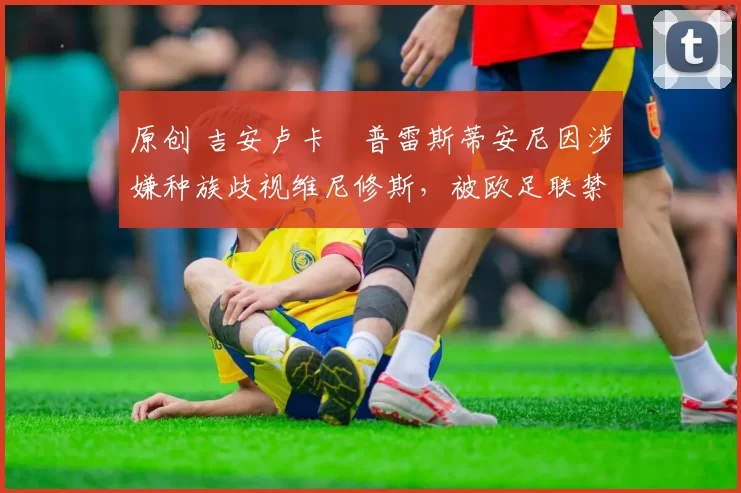 原创 吉安卢卡・普雷斯蒂安尼因涉嫌种族歧视维尼修斯，被欧足联禁赛