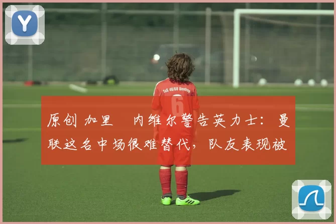 原创 加里・内维尔警告英力士:曼联这名中场很难替代,队友表现被赞 “离谱”