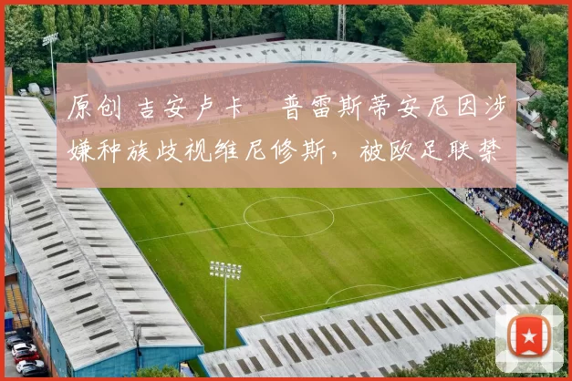 原创 吉安卢卡・普雷斯蒂安尼因涉嫌种族歧视维尼修斯,被欧足联禁赛