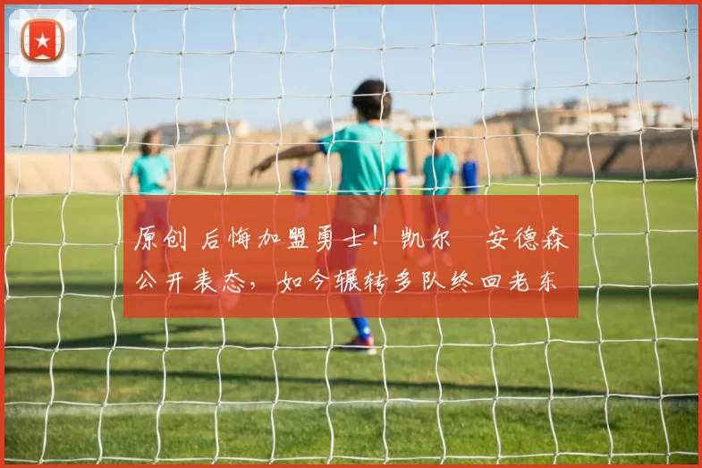 原创 后悔加盟勇士！凯尔・安德森公开表态，如今辗转多队终回老东家