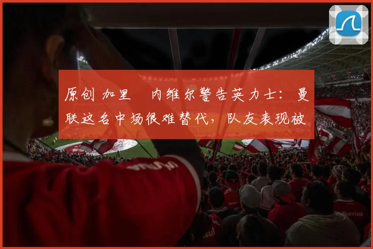 原创 加里・内维尔警告英力士：曼联这名中场很难替代，队友表现被赞 “离谱”