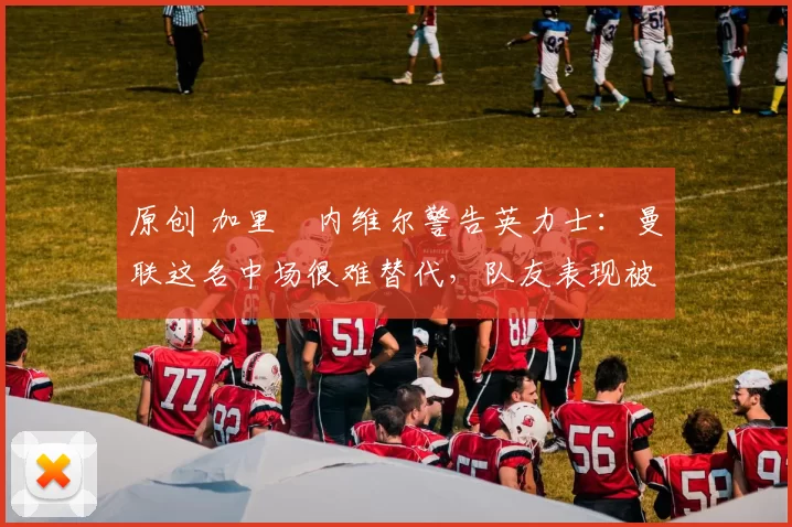 原创 加里・内维尔警告英力士：曼联这名中场很难替代，队友表现被赞 “离谱”