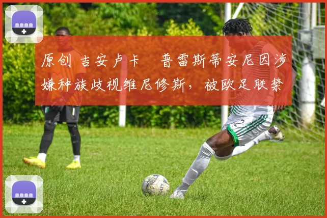 原创 吉安卢卡・普雷斯蒂安尼因涉嫌种族歧视维尼修斯，被欧足联禁赛