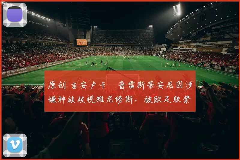 原创 吉安卢卡・普雷斯蒂安尼因涉嫌种族歧视维尼修斯，被欧足联禁赛