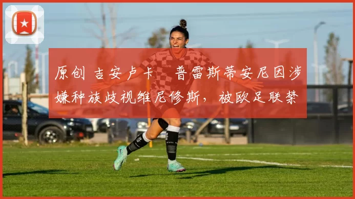 原创 吉安卢卡・普雷斯蒂安尼因涉嫌种族歧视维尼修斯，被欧足联禁赛