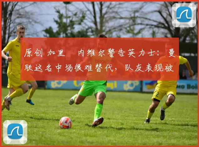 原创 加里・内维尔警告英力士：曼联这名中场很难替代，队友表现被赞 “离谱”