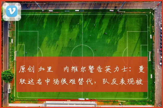 原创 加里・内维尔警告英力士：曼联这名中场很难替代，队友表现被赞 “离谱”