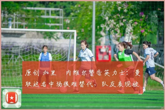 原创 加里・内维尔警告英力士：曼联这名中场很难替代，队友表现被赞 “离谱”