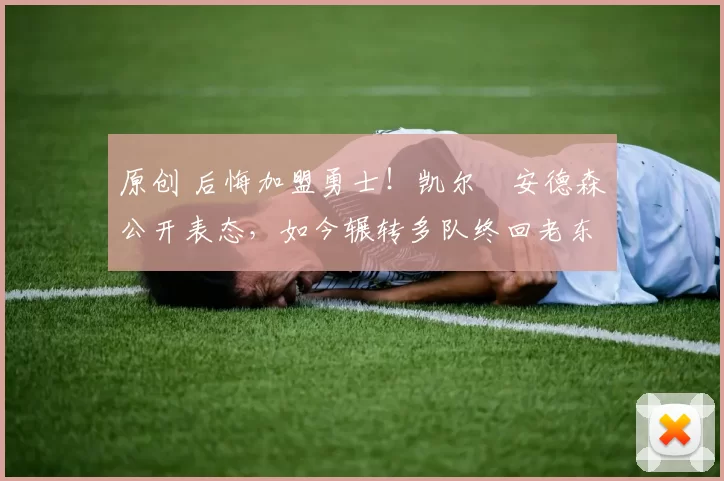 原创 后悔加盟勇士！凯尔・安德森公开表态，如今辗转多队终回老东家