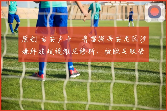 原创 吉安卢卡・普雷斯蒂安尼因涉嫌种族歧视维尼修斯,被欧足联禁赛