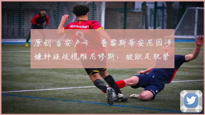 原创 吉安卢卡・普雷斯蒂安尼因涉嫌种族歧视维尼修斯，被欧足联禁赛