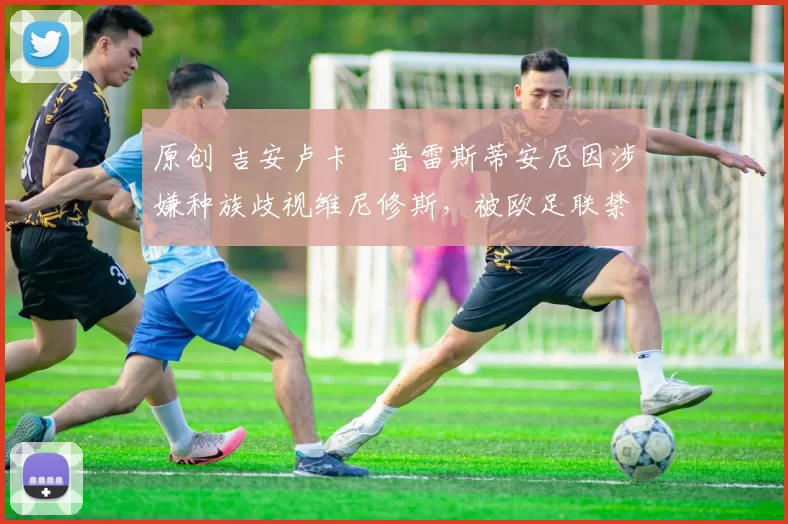 原创 吉安卢卡・普雷斯蒂安尼因涉嫌种族歧视维尼修斯,被欧足联禁赛