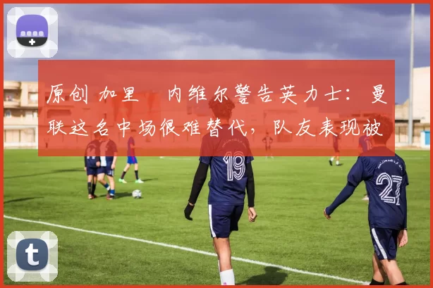 原创 加里・内维尔警告英力士：曼联这名中场很难替代，队友表现被赞 “离谱”