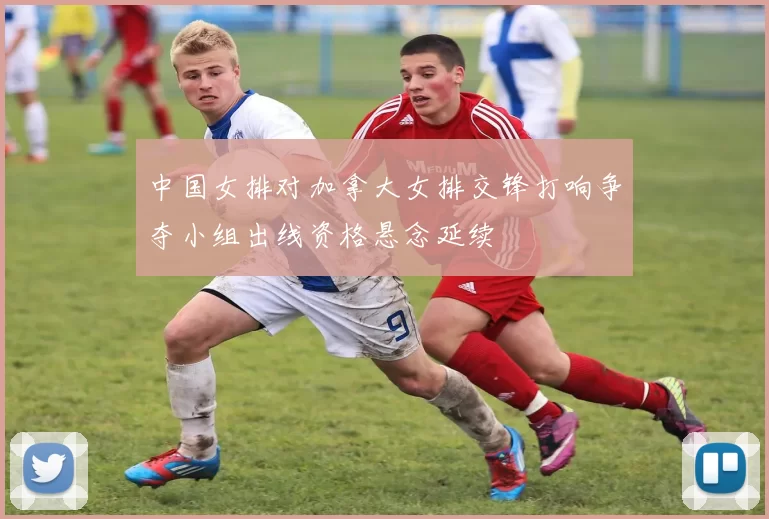 中国女排对加拿大女排交锋打响争夺小组出线资格悬念延续
