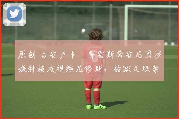 原创 吉安卢卡・普雷斯蒂安尼因涉嫌种族歧视维尼修斯,被欧足联禁赛