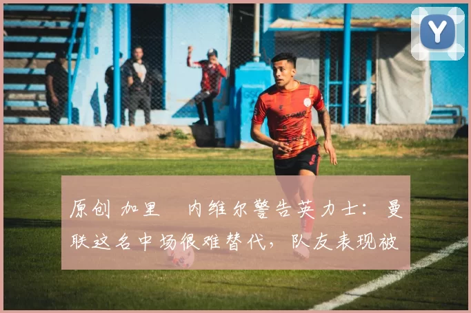 原创 加里・内维尔警告英力士：曼联这名中场很难替代，队友表现被赞 “离谱”