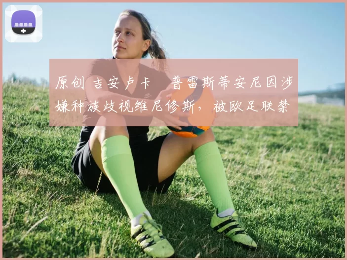 原创 吉安卢卡・普雷斯蒂安尼因涉嫌种族歧视维尼修斯，被欧足联禁赛