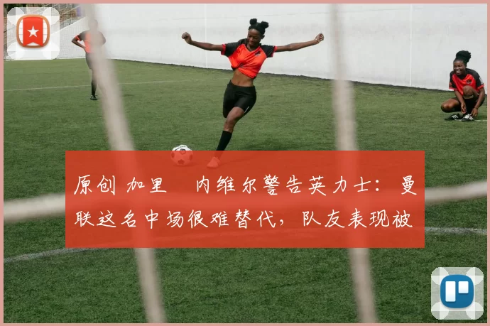 原创 加里・内维尔警告英力士：曼联这名中场很难替代，队友表现被赞 “离谱”