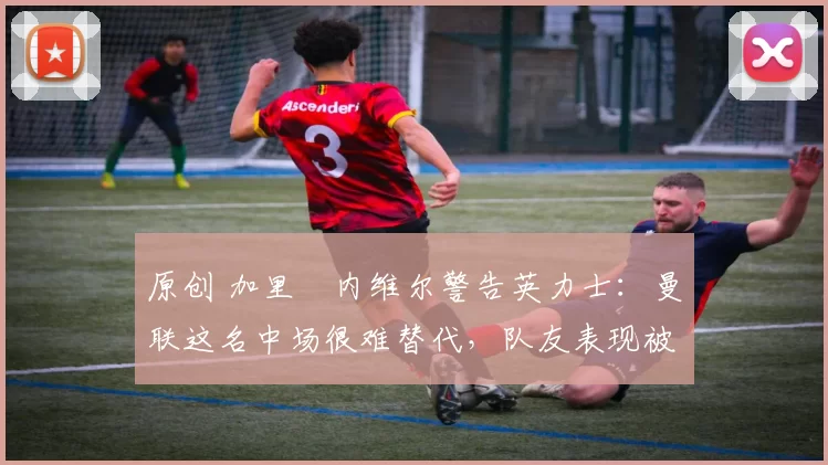 原创 加里・内维尔警告英力士：曼联这名中场很难替代，队友表现被赞 “离谱”