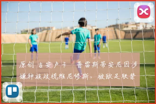 原创 吉安卢卡・普雷斯蒂安尼因涉嫌种族歧视维尼修斯，被欧足联禁赛