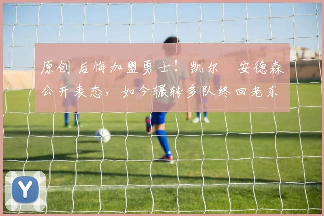 原创 后悔加盟勇士！凯尔・安德森公开表态，如今辗转多队终回老东家