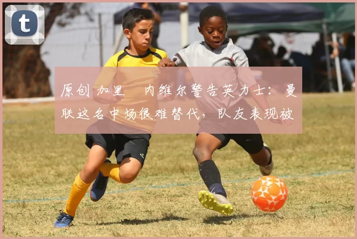 原创 加里・内维尔警告英力士：曼联这名中场很难替代，队友表现被赞 “离谱”