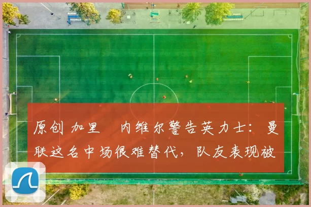 原创 加里・内维尔警告英力士：曼联这名中场很难替代，队友表现被赞 “离谱”