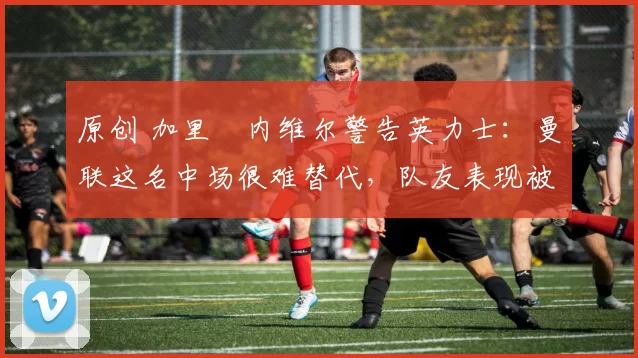 原创 加里・内维尔警告英力士:曼联这名中场很难替代,队友表现被赞 “离谱”